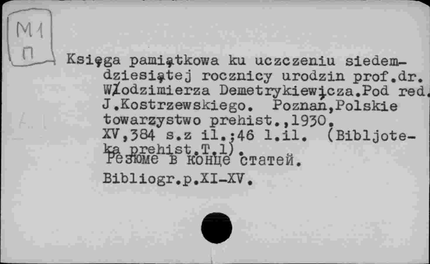 ﻿Ksiçga pami^tkowa ku. uczczeniu siedem-dziesi^tej rocznicy urodzin prof.dr. W/odzimierza Demetrykiew^cza.Pod red< J.Kostrzewskiego. Poznan,Polskie towarzystwo prehist.,1930, XV,584 s.z il.;46 1.11. (Bibljote-ka prehist.T.1). резюме в конце статей. Bibliogr.p.XI-XV.